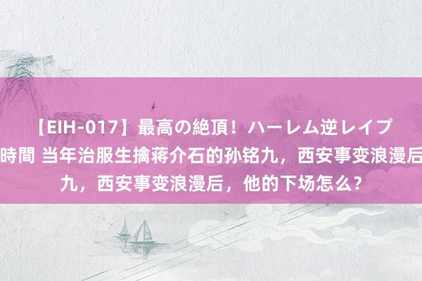 【EIH-017】最高の絶頂！ハーレム逆レイプ乱交スペシャル8時間 当年治服生擒蒋介石的孙铭九，西安事变浪漫后，他的下场怎么？