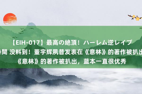 【EIH-017】最高の絶頂！ハーレム逆レイプ乱交スペシャル8時間 没料到！董宇辉夙昔发表在《意林》的著作被扒出，蓝本一直很优秀