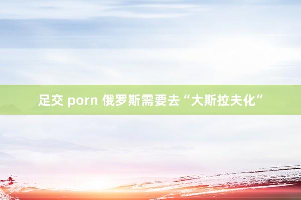 足交 porn 俄罗斯需要去“大斯拉夫化”