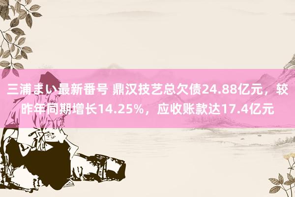 三浦まい最新番号 鼎汉技艺总欠债24.88亿元，较昨年同期增长14.25%，应收账款达17.4亿元