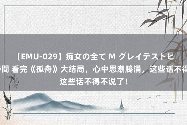 【EMU-029】痴女の全て M グレイテストヒッツ 4時間 看完《孤舟》大结局，心中思潮腾涌，这些话不得不说了！