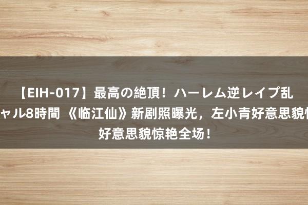 【EIH-017】最高の絶頂！ハーレム逆レイプ乱交スペシャル8時間 《临江仙》新剧照曝光，左小青好意思貌惊艳全场！