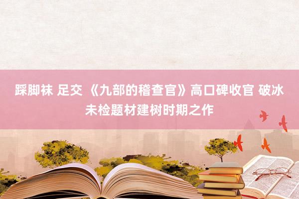 踩脚袜 足交 《九部的稽查官》高口碑收官 破冰未检题材建树时期之作